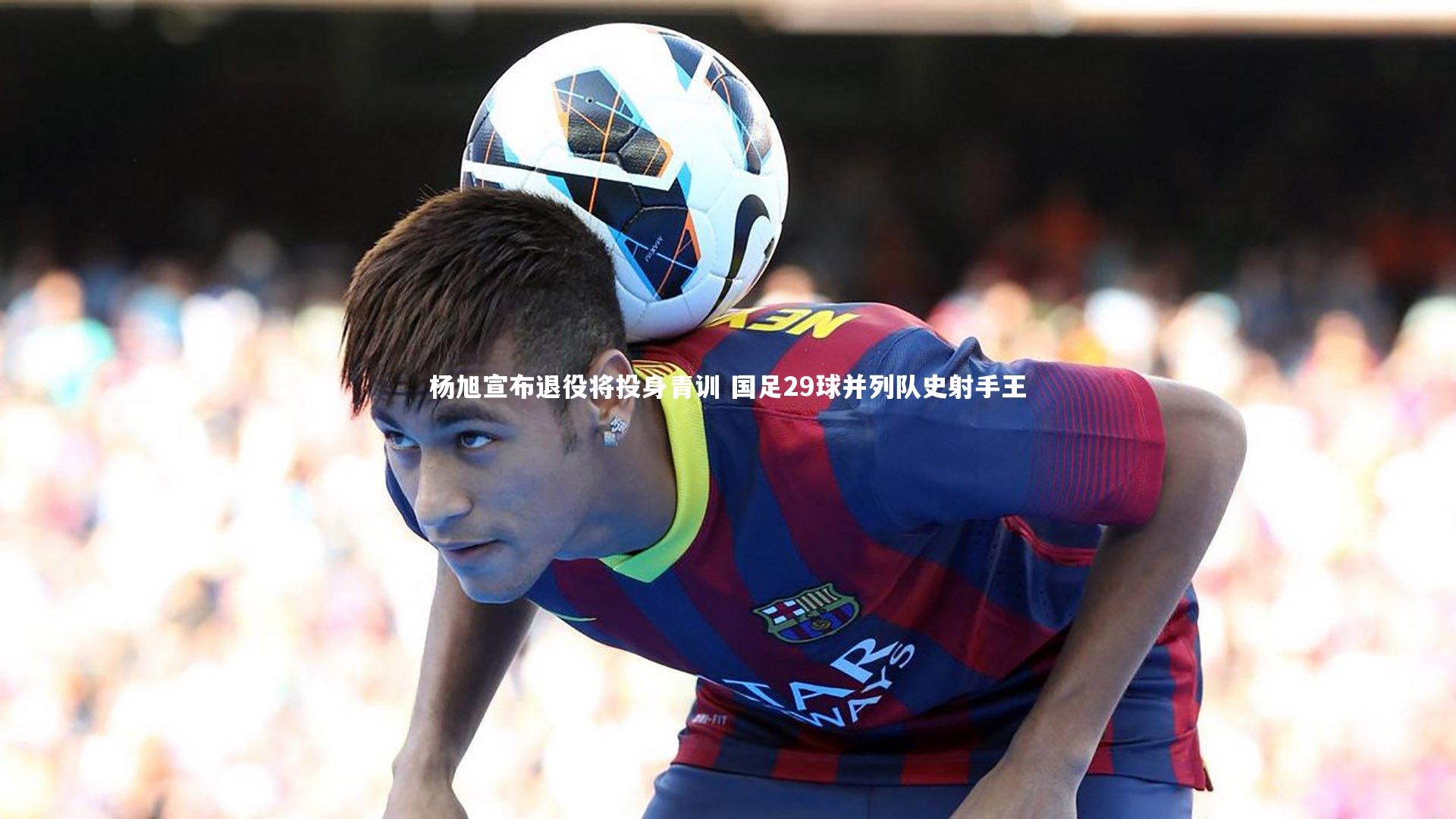 杨旭宣布退役将投身青训 国足29球并列队史射手王