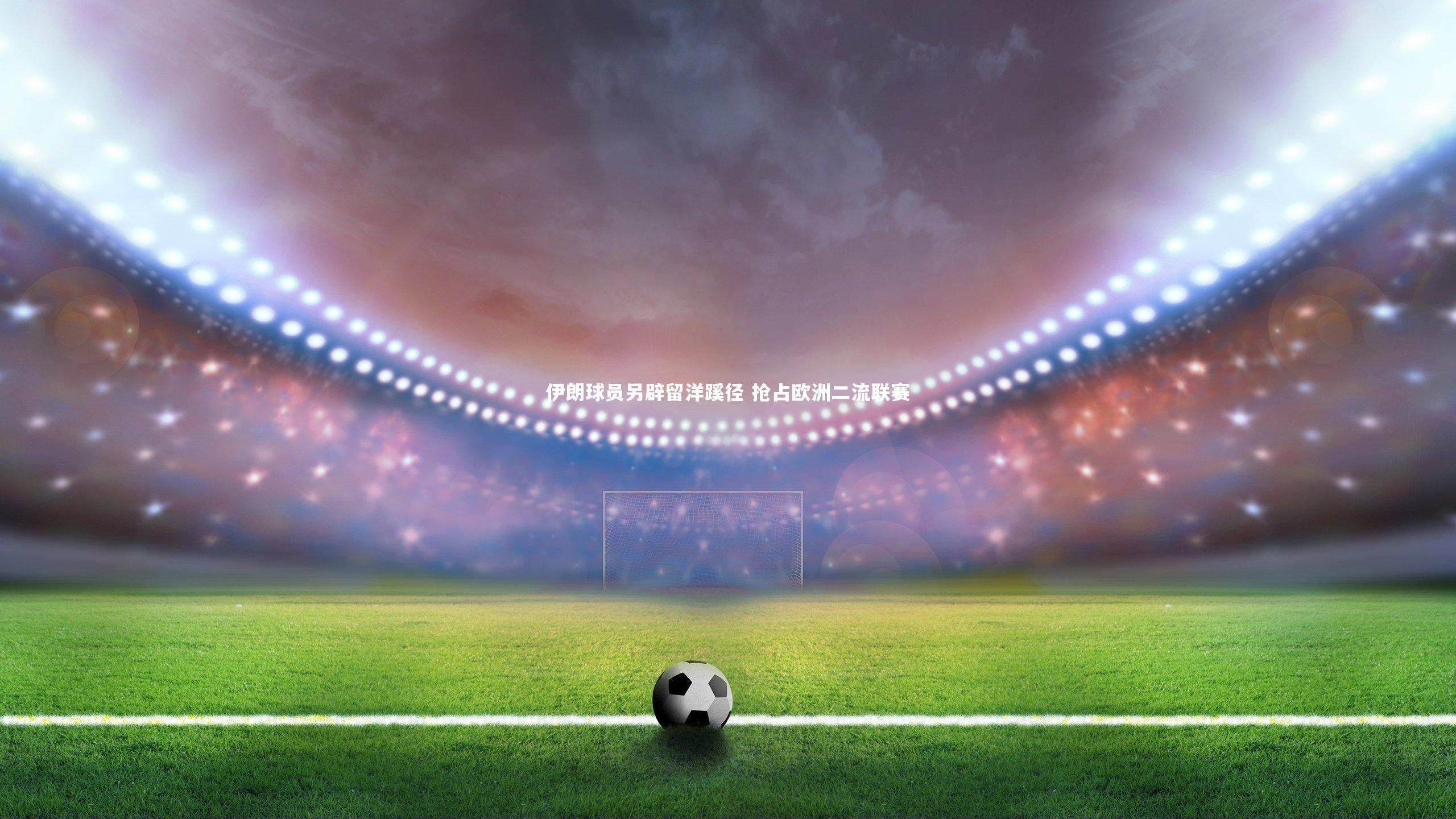 【ng体育官方网站】伊朗球员另辟留洋蹊径 抢占欧洲二流联赛